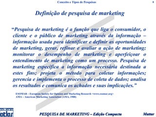 Conceito e Tipos de Pesquisas                        8



                Definição de pesquisa de marketing

“Pesquisa de marketing é a função que liga o consumidor, o
cliente e o público de marketing através da informação –
informação usada para identificar e definir as oportunidades
de marketing, gerar, refinar e avaliar a ação de marketing;
monitorar o desempenho de marketing e aperfeiçoar o
entendimento de marketing como um processo. Pesquisa de
marketing especifica a informação necessária destinada a
estes fins; projeta o método para coletar informações;
gerencia e implementa o processo de coleta de dados; analisa
os resultados e comunica os achados e suas implicações.”
 ESOMAR – European Society for Opinion and Marketing Research <www.esomar.org>
 AMA – American Marketing Association (AMA, 1988)




                   PESQUISA DE MARKETING – Edição Compacta                       Mattar
 