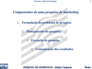 Conceito e Tipos de Pesquisas          9




Componentes de uma pesquisa de marketing

  1. Formulação do problema de pesquisa.

     2. Planejamento da pesquisa.

        3. Execução da pesquisa.

            4. Comunicação dos resultados.




      PESQUISA DE MARKETING – Edição Compacta   Mattar
 