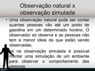 Observação natural x
      observação simulada
• Uma observação natural pode ser contar
  quantas pessoas vão até um posto de
  gasolina em um determinado horário. O
  observador só observa e as pessoas não
  tem a menor ideia de que estão sendo
  observadas.
• Já na observação simulada é possível
  montar uma simulação de um ambiente
  para observar o comportamento das
  pessoas.
 