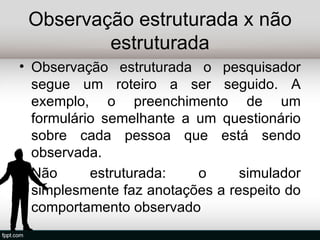 Observação estruturada x não
         estruturada
• Observação estruturada o pesquisador
  segue um roteiro a ser seguido. A
  exemplo, o preenchimento de um
  formulário semelhante a um questionário
  sobre cada pessoa que está sendo
  observada.
• Não      estruturada:   o      simulador
  simplesmente faz anotações a respeito do
  comportamento observado
 