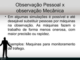 Observação Pessoal x
      observação Mecânica
• Em algumas simulações é possível e até
  desejável substituir pessoas por máquinas
  na observação. As máquinas fazem o
  trabalho de forma menos onerosa, com
  maior precisão ou rapidez.

• Exemplos: Maquinas para monitoramento
  de tráfego.
 