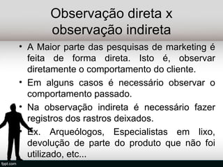 Observação direta x
       observação indireta
• A Maior parte das pesquisas de marketing é
  feita de forma direta. Isto é, observar
  diretamente o comportamento do cliente.
• Em alguns casos é necessário observar o
  comportamento passado.
• Na observação indireta é necessário fazer
  registros dos rastros deixados.
• Ex. Arqueólogos, Especialistas em lixo,
  devolução de parte do produto que não foi
  utilizado, etc...
 