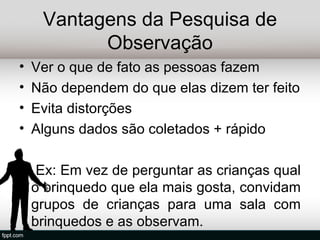 Vantagens da Pesquisa de
           Observação
•   Ver o que de fato as pessoas fazem
•   Não dependem do que elas dizem ter feito
•   Evita distorções
•   Alguns dados são coletados + rápido

     Ex: Em vez de perguntar as crianças qual
    o brinquedo que ela mais gosta, convidam
    grupos de crianças para uma sala com
    brinquedos e as observam.
 