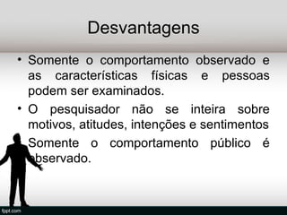Desvantagens
• Somente o comportamento observado e
  as características físicas e pessoas
  podem ser examinados.
• O pesquisador não se inteira sobre
  motivos, atitudes, intenções e sentimentos
• Somente o comportamento público é
  observado.
 