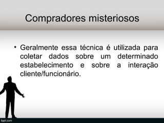 Compradores misteriosos

• Geralmente essa técnica é utilizada para
  coletar dados sobre um determinado
  estabelecimento e sobre a interação
  cliente/funcionário.
 