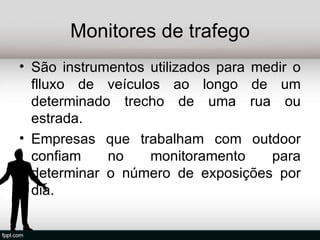 Monitores de trafego
• São instrumentos utilizados para medir o
  flluxo de veículos ao longo de um
  determinado trecho de uma rua ou
  estrada.
• Empresas que trabalham com outdoor
  confiam    no    monitoramento     para
  determinar o número de exposições por
  dia.
 