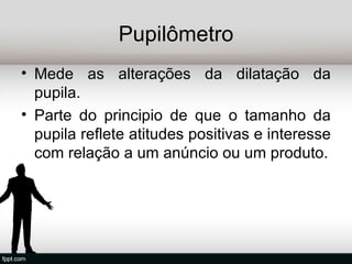 Pupilômetro
• Mede as alterações da dilatação da
  pupila.
• Parte do principio de que o tamanho da
  pupila reflete atitudes positivas e interesse
  com relação a um anúncio ou um produto.
 