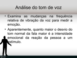 Análise do tom de voz
• Examina as mudanças na frequência
  relativa de vibração da voz para medir a
  emoção.
• Aparentemente, quanto maior o desvio do
  tom normal da fala maior é a intensidade
  emocional da reação da pessoa a um
  estímulo.
 