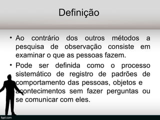 Definição

• Ao contrário dos outros métodos a
  pesquisa de observação consiste em
  examinar o que as pessoas fazem.
• Pode ser definida como o processo
  sistemático de registro de padrões de
  comportamento das pessoas, objetos e
  acontecimentos sem fazer perguntas ou
  se comunicar com eles.
 