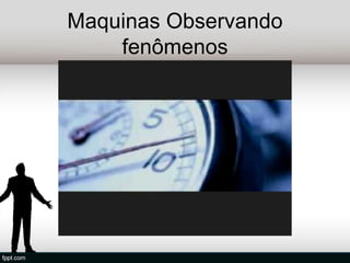 Maquinas Observando
    fenômenos
 