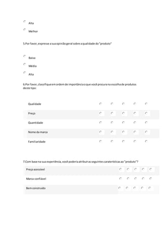 Alta
Melhor
5.Por favor,expresse asuaopiniãogeral sobre aqualidade do"produto"
Baixa
Média
Alta
6.Por favor,classifiqueemordemde importânciaoque você procurana escolhade produtos
deste tipo:
Qualidade
Preço
Quantidade
Nome da marca
Familiaridade
7.Com base na sua experiência,você poderiaatribuirasseguintescaraterísticasao"produto"?
Preçoacessível
Marca confiável
Bemconstruído
 