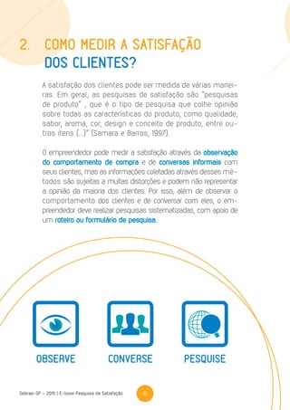 10Sebrae-SP - 2015 | E-book Pesquisa de Satisfação
A satisfação dos clientes pode ser medida de várias manei-
ras. Em geral, as pesquisas de satisfação são “pesquisas
de produto” , que é o tipo de pesquisa que colhe opinião
sobre todas as características do produto, como qualidade,
sabor, aroma, cor, design e conceito de produto, entre ou-
tros itens (...)” (Samara e Barros, 1997).
O empreendedor pode medir a satisfação através da observação
do comportamento de compra e de conversas informais com
seus clientes, mas as informações coletadas através desses mé-
todos são sujeitas a muitas distorções e podem não representar
a opinião da maioria dos clientes. Por isso, além de observar o
comportamento dos clientes e de conversar com eles, o em-
preendedor deve realizar pesquisas sistematizadas, com apoio de
um roteiro ou formulário de pesquisa.
2.	Como medir a satisfação
	 dos clientes?
OBSERVE CONVERSE PESQUISE
 