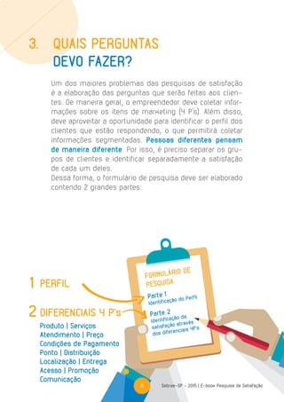 11 Sebrae-SP - 2015 | E-book Pesquisa de Satisfação
FORMULÁRIO DE
PESQUISA
Parte 1
Identificação do Perfil
Parte 2
Identificação da
satisfação através
dos diferenciais 4P’s
PERFIL
DIFERENCIAIS 4 P’s
1
2
Produto | Serviços
Atendimento | Preço
Condições de Pagamento
Ponto | Distribuição
Localização | Entrega
Acesso | Promoção
Comunicação
Um dos maiores problemas das pesquisas de satisfação
é a elaboração das perguntas que serão feitas aos clien-
tes. De maneira geral, o empreendedor deve coletar infor-
mações sobre os itens de marketing (4 P’s). Além disso,
deve aproveitar a oportunidade para identificar o perfil dos
clientes que estão respondendo, o que permitirá coletar
informações segmentadas. Pessoas diferentes pensam
de maneira diferente. Por isso, é preciso separar os gru-
pos de clientes e identificar separadamente a satisfação
de cada um deles.
Dessa forma, o formulário de pesquisa deve ser elaborado
contendo 2 grandes partes:
3.	 Quais perguntas
	 devo fazer?
11
 