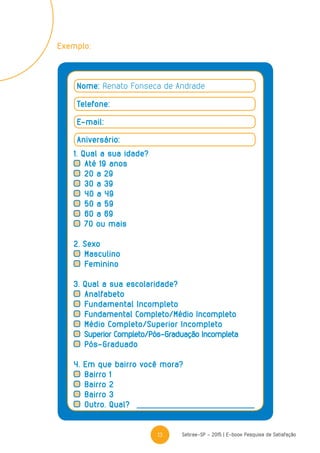 13 Sebrae-SP - 2015 | E-book Pesquisa de Satisfação
Nome: Renato Fonseca de Andrade
Telefone:
E-mail:
Aniversário:
1. Qual a sua idade?
	Até 19 anos
	20 a 29
	30 a 39
	40 a 49
	50 a 59
	60 a 69
	70 ou mais
2. Sexo
	Masculino
	Feminino
3. Qual a sua escolaridade?
	Analfabeto
	Fundamental Incompleto
	Fundamental Completo/Médio Incompleto
	Médio Completo/Superior Incompleto
	Superior Completo/Pós-Graduação Incompleta
	Pós-Graduado
4. Em que bairro você mora?
	Bairro 1
	Bairro 2
	Bairro 3
	Outro. Qual?
Exemplo:
 