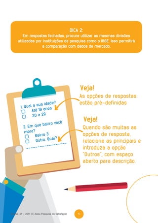 1. Qual a sua idade?
Até 19 anos
20 a 29
2. Em que bairro você
mora?
Bairro 3
Outro. Qual?
__________________
Veja!
As opções de respostas
estão pré-definidas
Veja!
Quando são muitas as
opções de resposta,
relacione as principais e
introduza a opção
“Outros”, com espaço
aberto para descrição.
DICA 2:
Em respostas fechadas, procure utilizar as mesmas divisões
utilizadas por instituições de pesquisa como o IBGE. Isso permitirá
a comparação com dados de mercado.
14Sebrae-SP - 2014 | E-book Pesquisa de Satisfação
 