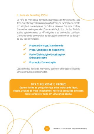 15 Sebrae-SP - 2015 | E-book Pesquisa de Satisfação
b.	Itens de Marketing (4P’s)
Os 4P’s de marketing, também chamados de Marketing Mix, são
itens que abrangem todas as possibilidades de avaliação do cliente
em relação à sua empresa, produtos e serviços. Por esse motivo,
é o melhor roteiro para identificar a satisfação dos clientes. Na lista
abaixo, apresentamos os 4P’s originais e as derivações possíveis.
O empreendedor deve avaliar as derivações que melhor se aplicam
ao seu tipo de negócio.
	Produto/Serviços/Atendimento
	 Preço/Condições de Pagamento
	Ponto/Distribuição/Localização/
	Entrega/Acesso
	Promoção/Comunicação
Cada um dos itens de marketing pode ser abordado utilizando
várias perguntas relacionadas.
DICA 3: RELACIONE E PRIORIZE
Escreva todas as perguntas que acha importante fazer,
depois, priorize as mais importantes. Não faça pesquisas extensas.
Tente concentrar tudo em uma única página.
 