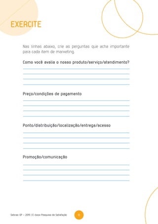 16Sebrae-SP - 2015 | E-book Pesquisa de Satisfação
Nas linhas abaixo, crie as perguntas que acha importante
para cada item de marketing.
Como você avalia o nosso produto/serviço/atendimento?
Preço/condições de pagamento
Ponto/distribuição/localização/entrega/acesso
Promoção/comunicação
Exercite
 