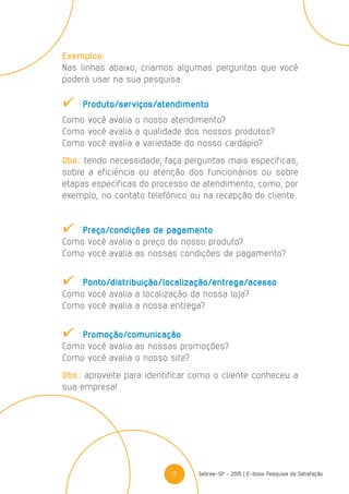 17 Sebrae-SP - 2015 | E-book Pesquisa de Satisfação
Exemplos:
Nas linhas abaixo, criamos algumas perguntas que você
poderá usar na sua pesquisa.
	Produto/serviços/atendimento
Como você avalia o nosso atendimento?
Como você avalia a qualidade dos nossos produtos?
Como você avalia a variedade do nosso cardápio?
Obs.: tendo necessidade, faça perguntas mais específicas,
sobre a eficiência ou atenção dos funcionários ou sobre
etapas específicas do processo de atendimento, como, por
exemplo, no contato telefônico ou na recepção do cliente.
	 Preço/condições de pagamento
Como você avalia o preço do nosso produto?
Como você avalia as nossas condições de pagamento?
	Ponto/distribuição/localização/entrega/acesso
Como você avalia a localização da nossa loja?
Como você avalia a nossa entrega?
	Promoção/comunicação
Como você avalia as nossas promoções?
Como você avalia o nosso site?
Obs.: aproveite para identificar como o cliente conheceu a
sua empresa!
 