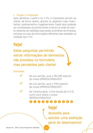 18Sebrae-SP - 2015 | E-book Pesquisa de Satisfação
0 1 2 3 4 5 6 7 8 9 10
c.	 Forças e Fraquezas
Após identificar o perfil e os 4 P’s, é importante permitir ao
cliente, de forma aberta, apontar os aspectos mais impor-
tantes, positivamente e negativamente. Esses itens poderão
ser considerados os pontos fortes e fracos na visão do clien-
te, podendo ser adotados para ações prioritárias da empresa,
inclusive no caso de informações diferentes das extraídas na
medição dos 4 P’s.
Exemplos:
	 	 Na sua opinião, qual o MELHOR aspecto
	 da nossa EMPRESA/PRODUTOS?
	 	 Na sua opinião, qual o PIOR aspecto
	 da nossa EMPRESA/PRODUTOS?
	 	 De maneira geral, numa escala de 0 a 10,
	 como você avalia a nossa
	EMPRESA/PRODUTOS?
Veja!
Estas perguntas permitirão
extrair informações de elementos
não previstos no formulário,
mas percebidos pelo cliente!
Veja!
Aproveite para
solicitar uma avaliação
geral de desempenho!
 