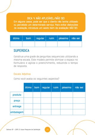 20Sebrae-SP - 2015 | E-book Pesquisa de Satisfação
DICA 4: NÃO APLICÁVEL/NÃO SEI
Em alguns casos, pode ser que o cliente não tenha utilizado
ou percebido um determinado serviço. Para evitar distorções
de avaliação, introduza um sexto item de avaliação: NÃO SEI.
ótimo bom regular ruim péssimo não sei
SUPERDICA
Construa uma grade de perguntas sequenciais utilizando a
mesma escala. Este modelo permite otimizar o espaço no
formulário e agiliza o preenchimento, reduzindo o tempo
de resposta.
Escala Adjetiva
Como você avalia os seguintes aspectos?
ótimo bom regular ruim péssimo não sei
produto
preço
entrega
embalagem
 