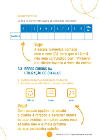 21 Sebrae-SP - 2015 | E-book Pesquisa de Satisfação
Escala Numérica
De 0 a 10, como você avalia os seguintes aspectos?
3.3	Erros comuns na
	 utilização de escalas
a.	Escalas pequenas conduzem respostas.
b.	Escalas pares dificultam o cálculo da média.
ótimo bom ruim
0 1 2 3 4 5 6 7 8 9 10
não
sei
produto
Veja!
A escala numérica começa
com o zero (0), para que o 1 (um)
não seja confundido com “Primeiro”
e o cliente inverta o valor da escala.
Veja!
Com poucas opções na escala,
o cliente é forçado a escolher dentre
as que existem, e muitas vezes essa
escolha não é a mais próxima
de sua verdadeira opinião.
 