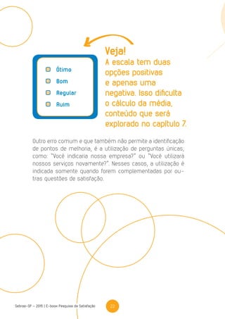 22Sebrae-SP - 2015 | E-book Pesquisa de Satisfação
	Ótimo
	Bom
	Regular
	Ruim
Outro erro comum e que também não permite a identificação
de pontos de melhoria, é a utilização de perguntas únicas,
como: “Você indicaria nossa empresa?” ou “Você utilizará
nossos serviços novamente?”. Nesses casos, a utilização é
indicada somente quando forem complementadas por ou-
tras questões de satisfação.
Veja!
A escala tem duas
opções positivas
e apenas uma
negativa. Isso dificulta
o cálculo da média,
conteúdo que será
explorado no capítulo 7.
 