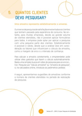 25 Sebrae-SP - 2015 | E-book Pesquisa de Satisfação
Uma amostra representa estatisticamente o universo.
Ouniversodepesquisadesatisfaçãoenvolvetodososclientes
que tenham passado pela experiência de consumo. No en-
tanto, para muitas empresas, devido ao grande volume
de clientes atendidos, não é possível aplicar formulários
para todos. A empresa pode optar por aplicar a pesquisa
com uma pequena parte dos clientes. Estatisticamente
é possível e válido, desde que a análise leve em consi-
deração os fatores que influenciam o cálculo da amostra,
como a margem de erro e o intervalo de confiança.
Para calcular a amostra corretamente, o empreendedor pode
utilizar sites gratuitos que fazem o cálculo automaticamente.
Basta uma simples busca em sites de pesquisa para os encon-
trar. Pesquise por “cálculo amostral” ou “amostra de pesquisa”,
e, na calculadora online, introduza os parâmetros pedidos.
A seguir, apresentamos sugestões de amostras conforme
o número de clientes atendidos no período de realização
da pesquisa.
5.	 Quantos clientes
	 devo pesquisar?
 