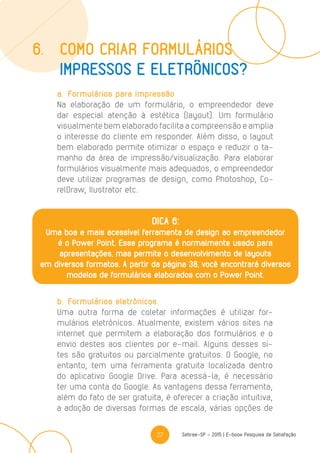 27 Sebrae-SP - 2015 | E-book Pesquisa de Satisfação
a.	 Formulários para impressão
Na elaboração de um formulário, o empreendedor deve
dar especial atenção à estética (layout). Um formulário
visualmente bem elaborado facilita a compreensão e amplia
o interesse do cliente em responder. Além disso, o layout
bem elaborado permite otimizar o espaço e reduzir o ta-
manho da área de impressão/visualização. Para elaborar
formulários visualmente mais adequados, o empreendedor
deve utilizar programas de design, como Photoshop, Co-
relDraw, Ilustrator etc.
b.	 Formulários eletrônicos
Uma outra forma de coletar informações é utilizar for-
mulários eletrônicos. Atualmente, existem vários sites na
internet que permitem a elaboração dos formulários e o
envio destes aos clientes por e-mail. Alguns desses si-
tes são gratuitos ou parcialmente gratuitos. O Google, no
entanto, tem uma ferramenta gratuita localizada dentro
do aplicativo Google Drive. Para acessá-la, é necessário
ter uma conta do Google. As vantagens dessa ferramenta,
além do fato de ser gratuita, é oferecer a criação intuitiva,
a adoção de diversas formas de escala, várias opções de
6.	Como criar formulários
	 impressos e eletrônicos?
DICA 6:
Uma boa e mais acessível ferramenta de design ao empreendedor
é o Power Point. Esse programa é normalmente usado para
apresentações, mas permite o desenvolvimento de layouts
em diversos formatos. A partir da página 38, você encontrará diversos
modelos de formulários elaborados com o Power Point.
 