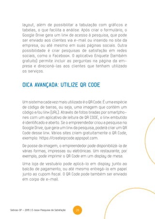 28Sebrae-SP - 2015 | E-book Pesquisa de Satisfação
layout, além de possibilitar a tabulação com gráficos e
tabelas, o que facilita a análise. Após criar o formulário, o
Google Drive gera um link de acesso à pesquisa, que pode
ser enviado aos clientes via e-mail ou inserido no site da
empresa, ou até mesmo em suas páginas sociais. Outra
possibilidade é criar pesquisas de satisfação em redes
sociais, como o Facebook. O aplicativo Enquete (também
gratuito) permite incluir as perguntas na página da em-
presa e direcioná-las aos clientes que tenham utilizado
os serviços.
DICA AVANÇADA: UTILIZE QR CODE
Um sistema cada vez mais utilizado é o QR Code. É uma espécie
de código de barras, ou seja, uma imagem que contém um
código e/ou link (URL). Através de fotos tiradas por smartpho-
nes com um aplicativo de leitura de QR CODE, o link embutido
é identificado e aberto. Se o empreendedor criou a pesquisa no
Google Drive, que gera um link da pesquisa, poderá criar um QR
Code desse link. Vários sites criam gratuitamente o QR Code,
exemplo: https://createqrcode.appspot.com.
De posse da imagem, o empreendedor pode disponibilizá-la de
várias formas, impressas ou eletrônicas. Um restaurante, por
exemplo, pode imprimir o QR Code em um display de mesa.
Uma loja de vestuário pode aplicá-lo em display junto ao
balcão de pagamento, ou até mesmo entregá-lo em papel
junto ao cupom fiscal. O QR Code pode também ser enviado
em corpo de e-mail.
 
