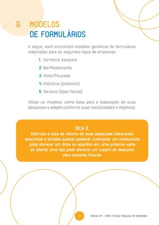 37 Sebrae-SP - 2015 | E-book Pesquisa de Satisfação
A seguir, você encontrará modelos genéricos de formulários
elaborados para os seguintes tipos de empresas:
	1.	Comércio Varejista.
	2.	Bar/Restaurante.
	3.	Hotel/Pousada.
	4.	Indústria (produtos).
	5.	Serviços (lojas físicas).
Utilize os modelos como base para a elaboração de suas
pesquisas e adapte conforme suas necessidades e objetivos.
9.	modelos
	 DE formulários
DICA 8:
Estimule a taxa de retorno de suas pesquisas oferecendo
descontos e brindes quando possível. Exemplos: um restaurante
pode oferecer um drink ou aperitivo em uma próxima visita
do cliente; uma loja pode oferecer um cupom de desconto
para compras futuras.
 