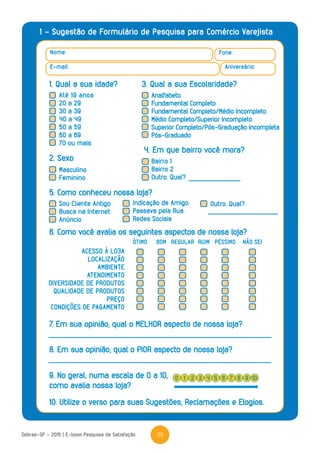 38Sebrae-SP - 2015 | E-book Pesquisa de Satisfação
1 - Sugestão de Formulário de Pesquisa para Comércio Varejista
Nome: Fone:
Aniversário:E-mail:
1. Qual a sua idade? 3. Qual a sua Escolaridade?
2. Sexo
5. Como conheceu nossa loja?
4. Em que bairro você mora?
Masculino
Feminino
Sou Cliente Antigo
Busca na Internet
Anúncio
Indicação de Amigo
Passava pela Rua
Redes Sociais
Outro. Qual?
Bairro 1
Bairro 2
Outro. Qual?
6. Como você avalia os seguintes aspectos de nossa loja?
7. Em sua opinião, qual o MELHOR aspecto de nossa loja?
8. Em sua opinião, qual o PIOR aspecto de nossa loja?
10. Utilize o verso para suas Sugestões, Reclamações e Elogios.
9. No geral, numa escala de 0 a 10,
como avalia nossa loja?
ACESSO À LOJA
LOCALIZAÇÃO
AMBIENTE
ATENDIMENTO
DIVERSIDADE DE PRODUTOS
QUALIDADE DE PRODUTOS
PREÇO
CONDIÇÕES DE PAGAMENTO
ÓTIMO RUIMBOM REGULAR PÉSSIMO NÃO SEI
0 42 6 91 5 83 7 10
Até 19 anos
20 a 29
30 a 39
40 a 49
50 a 59
60 a 69
70 ou mais
Analfabeto
Fundamental Completo
Fundamental Completo/Médio Incompleto
Médio Completo/Superior Incompleto
Superior Completo/Pós-Graduação Incompleta
Pós-Graduado
 
