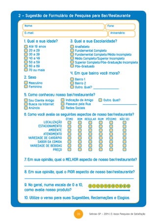 39 Sebrae-SP - 2014 | E-book Pesquisa de Satisfação
2 – Sugestão de Formulário de Pesquisa para Bar/Restaurante
Nome: Fone:
Aniversário:E-mail:
1. Qual a sua idade? 3. Qual a sua Escolaridade?
Até 19 anos
20 a 29
30 a 39
40 a 49
50 a 59
60 a 69
70 ou mais
Analfabeto
Fundamental Completo
Fundamental Completo/Médio Incompleto
Médio Completo/Superior Incompleto
Superior Completo/Pós-Graduação Incompleta
Pós-Graduado
2. Sexo
5. Como conheceu nosso bar/restaurante?
4. Em que bairro você mora?
Masculino
Feminino
Sou Cliente Antigo
Busca na Internet
Anúncio
Indicação de Amigo
Passava pela Rua
Redes Sociais
Outro. Qual?
Bairro 1
Bairro 2
Outro. Qual?
6. Como você avalia os seguintes aspectos de nosso bar/restaurante?
LOCALIZAÇÃO
ESTACIONAMENTO
AMBIENTE
ATENDIMENTO
VARIEDADE DE CARDÁPIO
SABOR DA COMIDA
VARIEDADE DE BEBIDAS
PREÇO
ÓTIMO RUIMBOM REGULAR PÉSSIMO NÃO SEI
7. Em sua opinião, qual o MELHOR aspecto de nosso bar/restaurante?
8. Em sua opinião, qual o PIOR aspecto de nosso bar/restaurante?
10. Utilize o verso para suas Sugestões, Reclamações e Elogios.
9. No geral, numa escala de 0 a 10,
como avalia nosso produto?
0 42 6 91 5 83 7 10
 