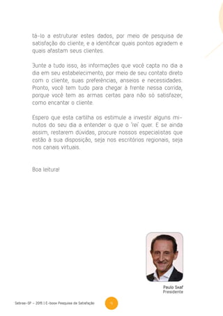 4Sebrae-SP - 2015 | E-book Pesquisa de Satisfação
Paulo Skaf
Presidente
tá-lo a estruturar estes dados, por meio de pesquisa de
satisfação do cliente, e a identificar quais pontos agradem e
quais afastam seus clientes.
Junte a tudo isso, às informações que você capta no dia a
dia em seu estabelecimento, por meio de seu contato direto
com o cliente, suas preferências, anseios e necessidades.
Pronto, você tem tudo para chegar à frente nessa corrida,
porque você tem as armas certas para não só satisfazer,
como encantar o cliente.
Espero que esta cartilha os estimule a investir alguns mi-
nutos do seu dia a entender o que o ‘rei’ quer. E se ainda
assim, restarem dúvidas, procure nossos especialistas que
estão à sua disposição, seja nos escritórios regionais, seja
nos canais virtuais.
Boa leitura!
 