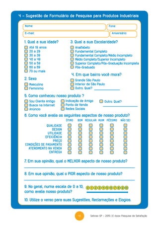 41 Sebrae-SP - 2015 | E-book Pesquisa de Satisfação
4 - Sugestão de Formulário de Pesquisa para Produtos Industriais
Nome: Fone:
Aniversário:E-mail:
1. Qual a sua idade? 3. Qual a sua Escolaridade?
2. Sexo
5. Como conheceu nosso produto ?
4. Em que bairro você mora?
Masculino
Feminimo
Sou Cliente Antigo
Busca na Internet
Anúncio
Indicação de Amigo
Ponto de Venda
Redes Sociais
Outro. Qual?
Grande São Paulo
Interior de São Paulo
Outro. Qual?
QUALIDADE
DESIGN
UTILIDADE
EFEICIÊNCIA
PREÇO
CONDIÇÕES DE PAGAMENTO
ATENDIMENTO NA VENDA
ENTREGA
6. Como você avalia os seguintes aspectos de nosso produto?
7. Em sua opinião, qual o MELHOR aspecto de nosso produto?
8. Em sua opinião, qual o PIOR aspecto de nosso produto?
10. Utilize o verso para suas Sugestões, Reclamações e Elogios.
9. No geral, numa escala de 0 a 10,
como avalia nosso produto?
ÓTIMO RUIMBOM REGULAR PÉSSIMO NÃO SEI
0 42 6 91 5 83 7 10
Até 19 anos
20 a 29
30 a 39
40 a 49
50 a 59
60 a 69
70 ou mais
Analfabeto
Fundamental Completo
Fundamental Completo/Médio Incompleto
Médio Completo/Superior Incompleto
Superior Completo/Pós-Graduação Incompleta
Pós-Graduado
 