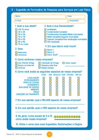 42Sebrae-SP - 2015 | E-book Pesquisa de Satisfação
5 - Sugestão de Formulário de Pesquisa para Serviços em Loja Física
Nome: Fone:
Aniversário:E-mail:
1. Qual a sua idade? 3. Qual a sua Escolaridade?
2. Sexo
5. Como conheceu nossa empresa?
4. Em que bairro você mora?
Masculino
Feminino
Sou Cliente Antigo
Busca na Internet
Anúncio
Indicação de Amigo
Passava pela Rua
Redes Sociais
Outro. Qual?
Bairro 1
Bairro 2
Outro. Qual?
LOCALIZAÇÃO
ESTACIONAMENTO
TEMPO DE ESPERA
ATENDIMENTO
QUALIDADE DO SERVIÇO
AMBIENTE
PREÇO
CONDIÇÕES DE PAGAMENTO
6. Como você avalia os seguintes aspectos de nossa empresa?
7. Em sua opinião, qual o MELHOR aspecto de nossa empresa?
8. Em sua opinião, qual o PIOR aspecto de nossa empresa?
10. Utilize o verso para suas Sugestões, Reclamações e Elogios.
9. No geral, numa escala de 0 a 10,
como avalia nossa empresa?
ÓTIMO RUIMBOM REGULAR PÉSSIMO NÃO SEI
0 42 6 91 5 83 7 10
Até 19 anos
20 a 29
30 a 39
40 a 49
50 a 59
60 a 69
70 ou mais
Analfabeto
Fundamental Completo
Fundamental Completo/Médio Incompleto
Médio Completo/Superior Incompleto
Superior Completo/Pós-Graduação Incompleta
Pós-Graduado
 