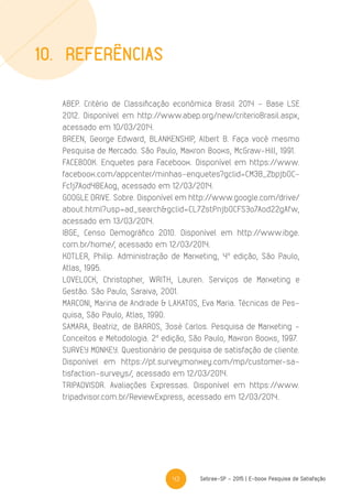 43 Sebrae-SP - 2015 | E-book Pesquisa de Satisfação
10.	Referências
ABEP. Critério de Classificação econômica Brasil 2014 – Base LSE
2012. Disponível em http://www.abep.org/new/criterioBrasil.aspx,
acessado em 10/03/2014.
BREEN, George Edward, BLANKENSHIP, Albert B. Faça você mesmo
Pesquisa de Mercado. São Paulo, Makron Books, McGraw–Hill, 1991.
FACEBOOK. Enquetes para Facebook. Disponível em https://www.
facebook.com/appcenter/minhas-enquetes?gclid=CM3B_Zbpjb0C-
Fc1j7Aod4BEAog, acessado em 12/03/2014.
GOOGLE DRIVE. Sobre. Disponível em http://www.google.com/drive/
about.html?usp=ad_search&gclid=CL7ZstPnjb0CFSJo7Aod22gAfw,
acessado em 13/03/2014.
IBGE, Censo Demográfico 2010. Disponível em http://www.ibge.
com.br/home/, acessado em 12/03/2014.
KOTLER, Philip. Administração de Marketing, 4a
edição, São Paulo,
Atlas, 1995.
LOVELOCK, Christopher, WRITH, Lauren. Serviços de Marketing e
Gestão. São Paulo, Saraiva, 2001.
MARCONI, Marina de Andrade & LAKATOS, Eva Maria. Técnicas de Pes-
quisa, São Paulo, Atlas, 1990.
SAMARA, Beatriz, de BARROS, José Carlos. Pesquisa de Marketing –
Conceitos e Metodologia. 2a
edição, São Paulo, Makron Books, 1997.
SURVEY MONKEY. Questionário de pesquisa de satisfação de cliente.
Disponível em https://pt.surveymonkey.com/mp/customer-sa-
tisfaction-surveys/, acessado em 12/03/2014.
TRIPADVISOR. Avaliações Expressas. Disponível em https://www.
tripadvisor.com.br/ReviewExpress, acessado em 12/03/2014.
 