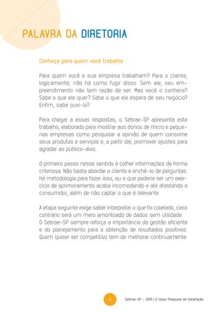 5 Sebrae-SP - 2015 | E-book Pesquisa de Satisfação
Conheça para quem você trabalha
Para quem você e sua empresa trabalham? Para o cliente,
logicamente; não há como fugir disso. Sem ele, seu em-
preendimento não tem razão de ser. Mas você o conhece?
Sabe o que ele quer? Sabe o que ele espera de seu negócio?
Enfim, sabe ouvi-lo?
Para chegar a essas respostas, o Sebrae-SP apresenta este
trabalho, elaborado para mostrar aos donos de micro e peque-
nas empresas como pesquisar a opinião de quem consome
seus produtos e serviços e, a partir daí, promover ajustes para
agradar ao público-alvo.
O primeiro passo nesse sentido é colher informações de forma
criteriosa. Não basta abordar o cliente e enchê-lo de perguntas.
Há metodologia para fazer isso, ou o que poderia ser um exer-
cício de aprimoramento acaba incomodando e até afastando o
consumidor, além de não captar o que é relevante.
A etapa seguinte exige saber interpretar o que foi coletado, caso
contrário será um mero amontoado de dados sem utilidade.
O Sebrae-SP sempre reforça a importância da gestão eficiente
e do planejamento para a obtenção de resultados positivos.
Quem quiser ser competitivo tem de melhorar continuamente.
Palavra da Diretoria
 