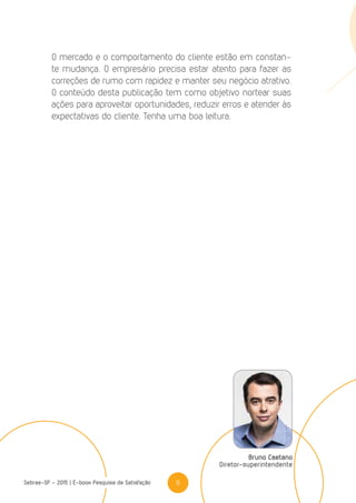 6Sebrae-SP - 2015 | E-book Pesquisa de Satisfação
O mercado e o comportamento do cliente estão em constan-
te mudança. O empresário precisa estar atento para fazer as
correções de rumo com rapidez e manter seu negócio atrativo.
O conteúdo desta publicação tem como objetivo nortear suas
ações para aproveitar oportunidades, reduzir erros e atender às
expectativas do cliente. Tenha uma boa leitura.
Bruno Caetano
Diretor-superintendente
 