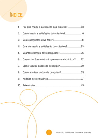 7 Sebrae-SP - 2015 | E-book Pesquisa de Satisfação
1.	 Por que medir a satisfação dos clientes? ............................08
2.	 Como medir a satisfação dos clientes?.................................... 10
3.	 Quais perguntas devo fazer?............................................................. 11
4.	 Quando medir a satisfação dos clientes?..............................23
5.	 Quantos clientes devo pesquisar?...............................................25
6.	 Como criar formulários impressos e eletrônicos?............27
7.	 Como tabular dados de pesquisa?..............................................30
8.	 Como analisar dados de pesquisa?............................................34
9.	Modelos de formulários........................................................................37
10.	Referências...................................................................................................43
ÍNDICE
 