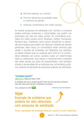 9 Sebrae-SP - 2015 | E-book Pesquisa de Satisfação
d.	 Permite fidelizar os clientes.
e.	 Permite identificar prioridades para
a melhoria de gestão.
f.	 Antecipa comentários em redes sociais.
Ao realizar pesquisas de satisfação com clientes, a empresa
poderá antecipar problemas e reclamações que podem ser
publicados por eles em redes sociais. Os comentários pos-
tados em redes sociais como Facebook, Twitter, Foursquare,
Reclame Aqui, TripAdvisor, entre outros, amplificam a reputa-
ção da empresa, pois podem ser lidos por milhares de clientes
potenciais. Além disso, os comentários estão servindo para
validar a escolha de empresas. No TripAdvisor, por exemplo,
os dados revelam que os usuários leem entre 6 e 12 comen-
tários deixados por outros usuários sobre um determinado
hotel ou restaurante. Isso requer o monitoramento constante
das redes sociais por parte do empreendedor, mas também
amplia a necessidade de se antecipar aos comentários públi-
cos, através da aplicação de pesquisas próprias de satisfação.
‘‘Cardápio igual!!!’’
Avaliou em Julho 3, 2012
O cardápio não varia, sempre igual!!! Você vai uma vez para conhecer,
mas não volta, pois não tem variedade nos pratos.
Esta avaliação foi útil? Problemas com esta avaliação?
Veja!
Exemplo de problema que
poderia ter sido detectado
com pesquisa de satisfação.
Fonte: reprodução de avaliação feita por usuário no site TripAdvisor.
Sim
 