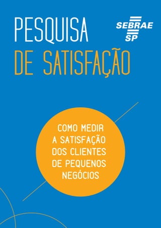 1 Sebrae-SP - 2015 | E-book Pesquisa de Satisfação
PESQUISA
DE SATISFAÇÃO
COMO MEDIR
A SATISFAÇÃO
DOS CLIENTES
DE PEQUENOS
NEGÓCIOS
 