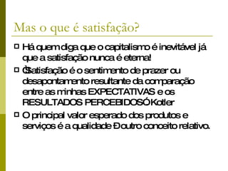 Mas o que é satisfação? Há quem diga que o capitalismo é inevitável já que a satisfação nunca é eterna!  “ Satisfação é o sentimento de prazer ou desapontamento resultante da comparação entre as minhas EXPECTATIVAS e os RESULTADOS PERCEBIDOS”. Kotler  O principal valor esperado dos produtos e serviços é a qualidade – outro conceito relativo. 