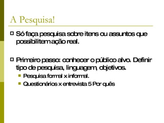 A Pesquisa! Só faça pesquisa sobre itens ou assuntos que possibilitem ação real.   Primeiro passo: conhecer o público alvo. Definir tipo de pesquisa, linguagem, objetivos. Pesquisa formal x informal. Questionários x entrevista 5 Por quês  