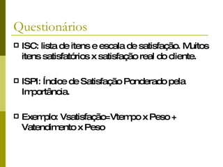 Questionários ISC: lista de itens e escala de satisfação. Muitos itens satisfatórios x satisfação real do cliente. ISPI: Índice de Satisfação Ponderado pela Importância. Exemplo: Vsatisfação=Vtempo x Peso + Vatendimento x Peso 