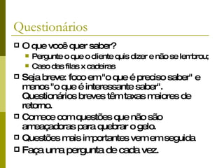 Questionários O que você quer saber? Pergunte o que o cliente quis dizer e não se lembrou;  Caso das filas x cadeiras Seja breve: foco em "o que é preciso saber" e menos "o que é interessante saber". Questionários breves têm taxas maiores de retorno.  Comece com questões que não são ameaçadoras  para quebrar o gelo. Questões mais importantes vem em seguida Faça uma pergunta de cada vez. 