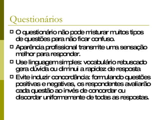 Questionários O questionário não pode misturar muitos tipos de questões para não ficar confuso. Aparência profissional transmite uma sensação melhor para responder. Use linguagem simples: vocabulário rebuscado gera dúvida ou diminui a rapidez de resposta Evite induzir concordância: formulando questões positivas e negativas, os respondentes avaliarão cada questão ao invés de concordar ou discordar uniformemente de todas as respostas. 