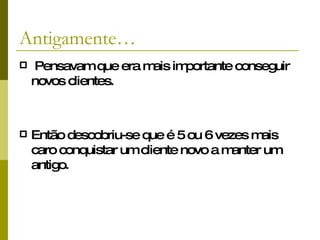 Antigamente… Pensavam que era mais importante conseguir novos clientes. Então descobriu-se que é 5 ou 6 vezes mais caro conquistar um cliente novo a manter um antigo. 