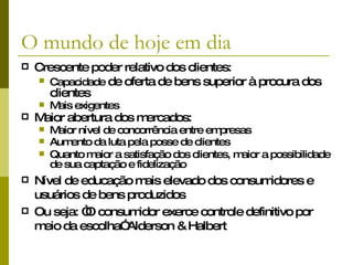 O mundo de hoje em dia Crescente poder relativo dos clientes: Capacidade  de oferta de bens superior à procura dos clientes Mais exigentes Maior abertura dos mercados: Maior nível de concorrência entre empresas Aumento da luta pela posse de clientes Quanto maior a satisfação dos clientes, maior a possibilidade de sua captação e fidelização Nível de educação mais elevado dos consumidores e usuários de bens produzidos Ou seja:  “O consumidor exerce controle definitivo por meio da escolha” Alderson & Halbert 