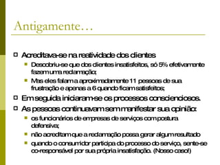 Antigamente… Acreditava-se na reatividade dos clientes Descobriu-se que dos clientes insatisfeitos, só 5% efetivamente fazem uma reclamação; Mas eles falam a aproximadamente 11 pessoas de sua frustração e apenas a 6 quando ficam satisfeitos; Em seguida iniciaram-se os processos conscienciosos. As pessoas continuavam sem manifestar sua opinião:  os funcionários de empresas de serviços com postura defensiva;  não acreditam que a reclamação possa gerar algum resultado  quando o consumidor participa do processo do serviço, sente-se co-responsável por sua própria insatisfação. (Nosso caso!)   