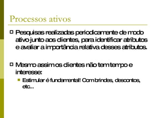 Processos ativos Pesquisas realizadas periodicamente de modo ativo junto aos clientes, para identificar atributos e avaliar a importância relativa desses atributos. Mesmo assim os clientes não tem tempo e interesse: Estimular é fundamental! Com brindes, descontos, etc... 